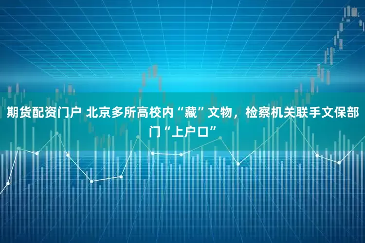 期货配资门户 北京多所高校内“藏”文物，检察机关联手文保部门“上户口”