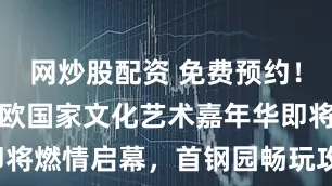 网炒股配资 免费预约！中国-中东欧国家文化艺术嘉年华即将燃情启幕，首钢园畅玩攻略请收好！