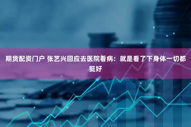 期货配资门户 张艺兴回应去医院看病：就是看了下身体一切都挺好