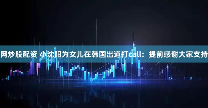 网炒股配资 小沈阳为女儿在韩国出道打call：提前感谢大家支持