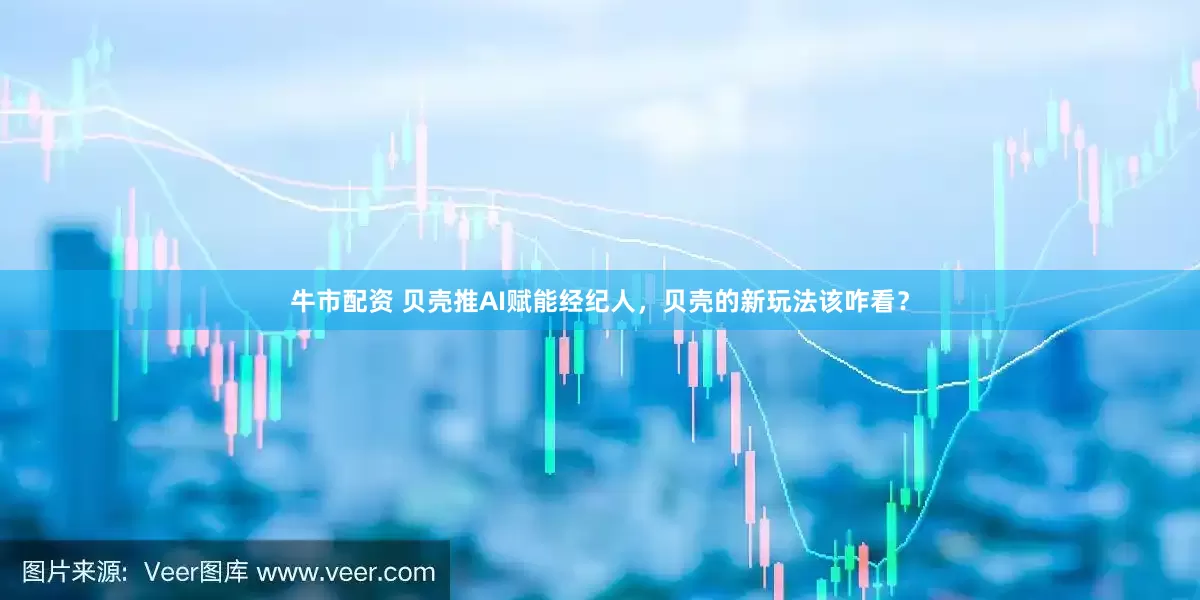 牛市配资 贝壳推AI赋能经纪人，贝壳的新玩法该咋看？