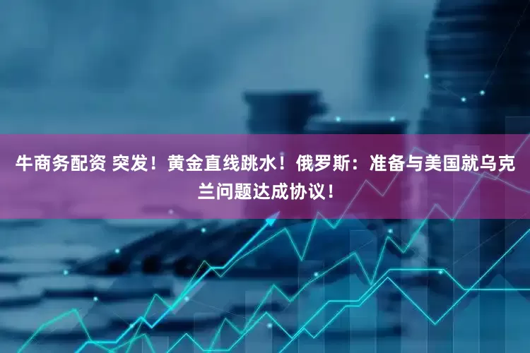 牛商务配资 突发！黄金直线跳水！俄罗斯：准备与美国就乌克兰问题达成协议！