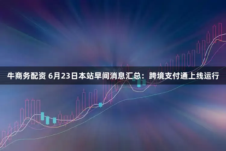 牛商务配资 6月23日本站早间消息汇总：跨境支付通上线运行