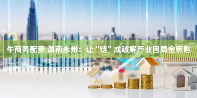 牛商务配资 湖南永州：让“链”成破解产业困局金钥匙