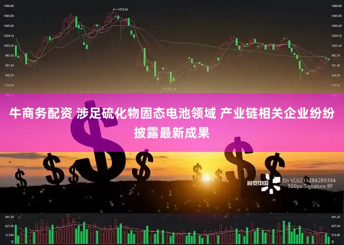 牛商务配资 涉足硫化物固态电池领域 产业链相关企业纷纷披露最新成果