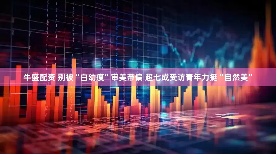 牛盛配资 别被“白幼瘦”审美带偏 超七成受访青年力挺“自然美”