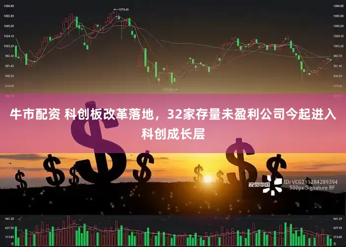 牛市配资 科创板改革落地，32家存量未盈利公司今起进入科创成长层