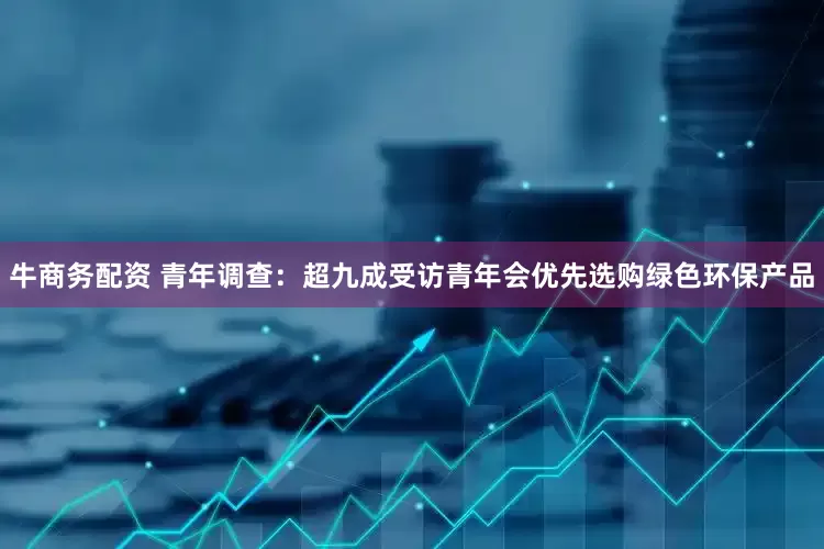 牛商务配资 青年调查：超九成受访青年会优先选购绿色环保产品