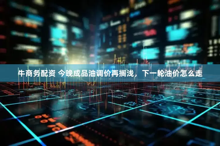 牛商务配资 今晚成品油调价再搁浅，下一轮油价怎么走