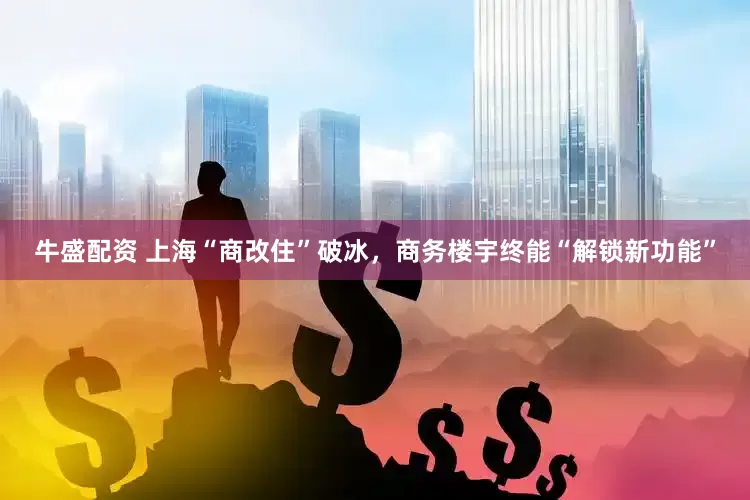 牛盛配资 上海“商改住”破冰，商务楼宇终能“解锁新功能”