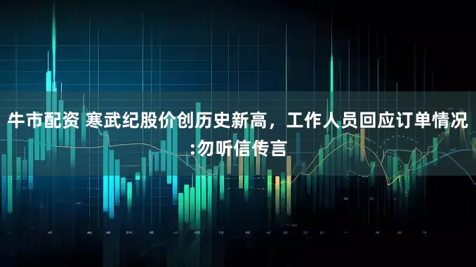 牛市配资 寒武纪股价创历史新高，工作人员回应订单情况:勿听信传言