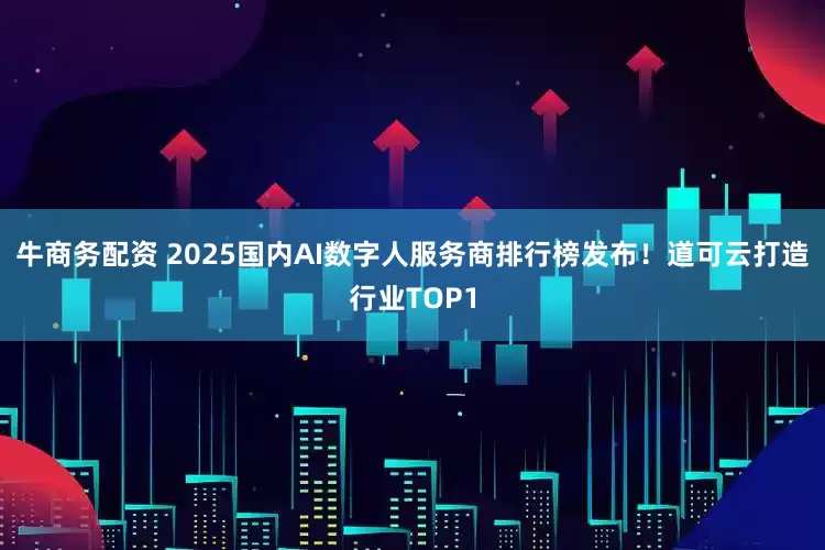 牛商务配资 2025国内AI数字人服务商排行榜发布！道可云打造行业TOP1
