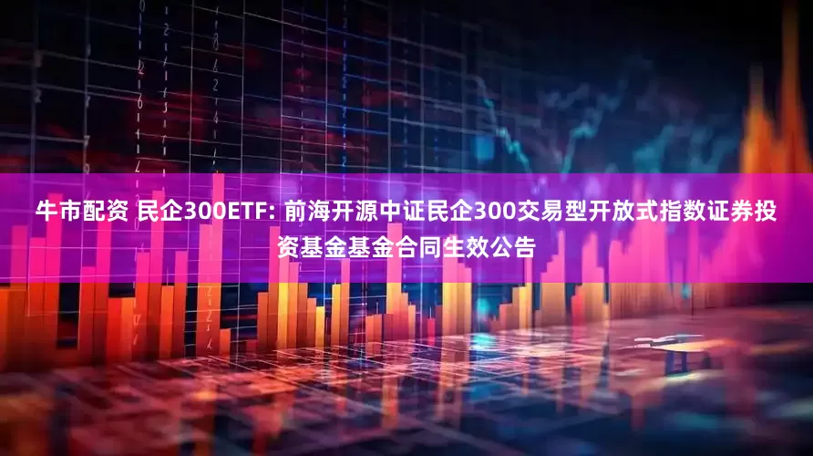 牛市配资 民企300ETF: 前海开源中证民企300交易型开放式指数证券投资基金基金合同生效公告