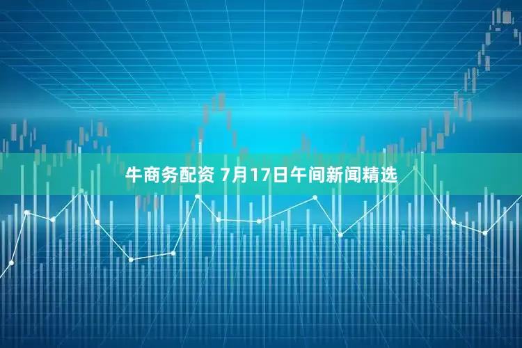 牛商务配资 7月17日午间新闻精选