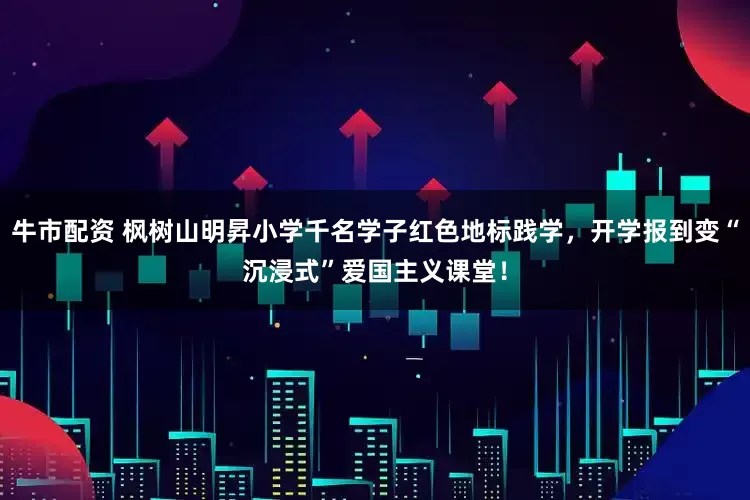 牛市配资 枫树山明昇小学千名学子红色地标践学，开学报到变“沉浸式”爱国主义课堂！