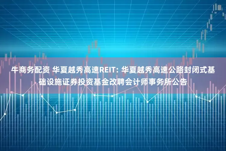 牛商务配资 华夏越秀高速REIT: 华夏越秀高速公路封闭式基础设施证券投资基金改聘会计师事务所公告