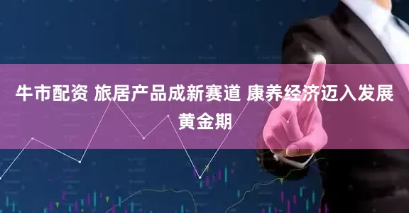 牛市配资 旅居产品成新赛道 康养经济迈入发展黄金期