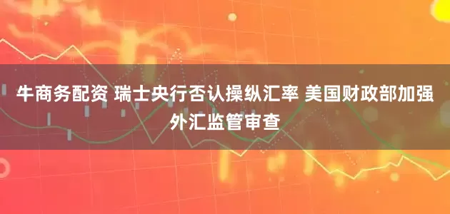 牛商务配资 瑞士央行否认操纵汇率 美国财政部加强外汇监管审查
